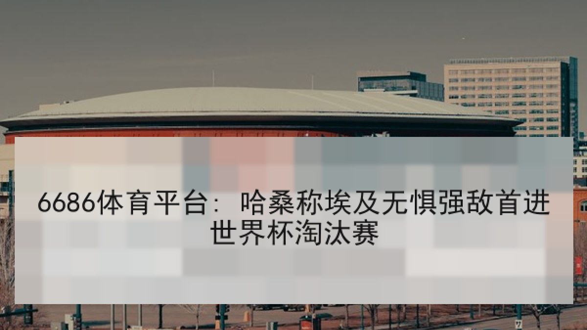 6686体育平台: 哈桑称埃及无惧强敌首进世界杯淘汰赛