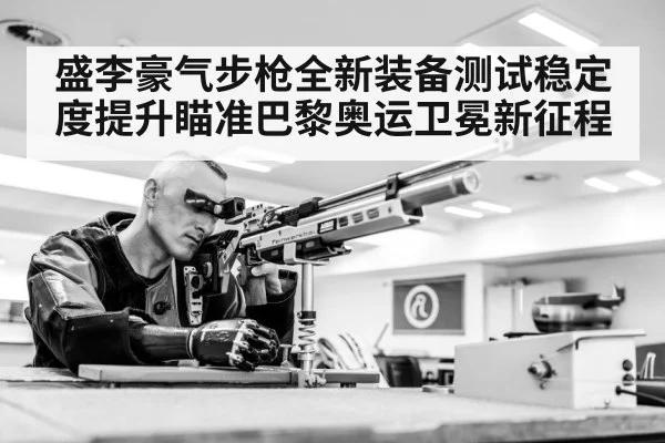 盛李豪气步枪全新装备测试稳定度提升瞄准巴黎奥运卫冕新征程